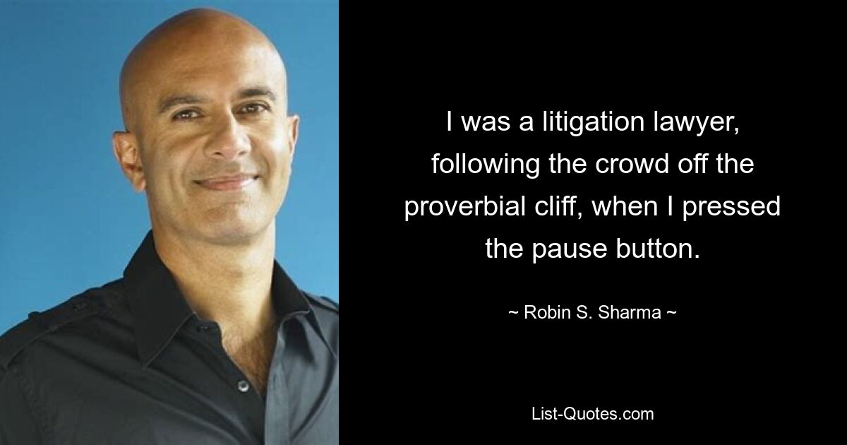 I was a litigation lawyer, following the crowd off the proverbial cliff, when I pressed the pause button. — © Robin S. Sharma