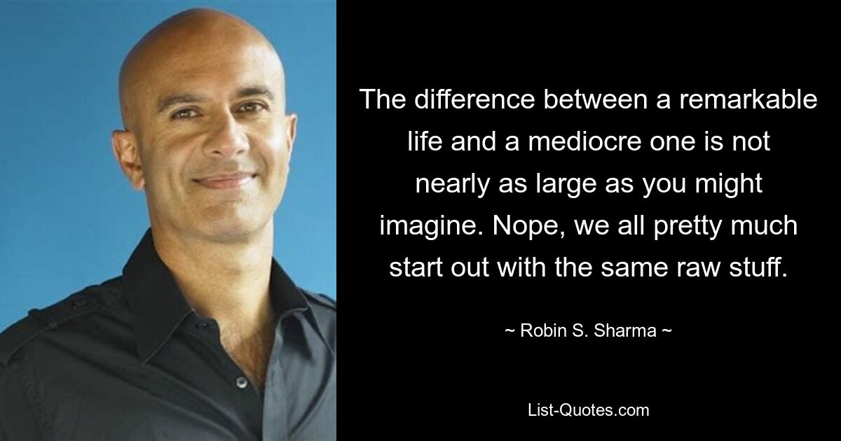 The difference between a remarkable life and a mediocre one is not nearly as large as you might imagine. Nope, we all pretty much start out with the same raw stuff. — © Robin S. Sharma