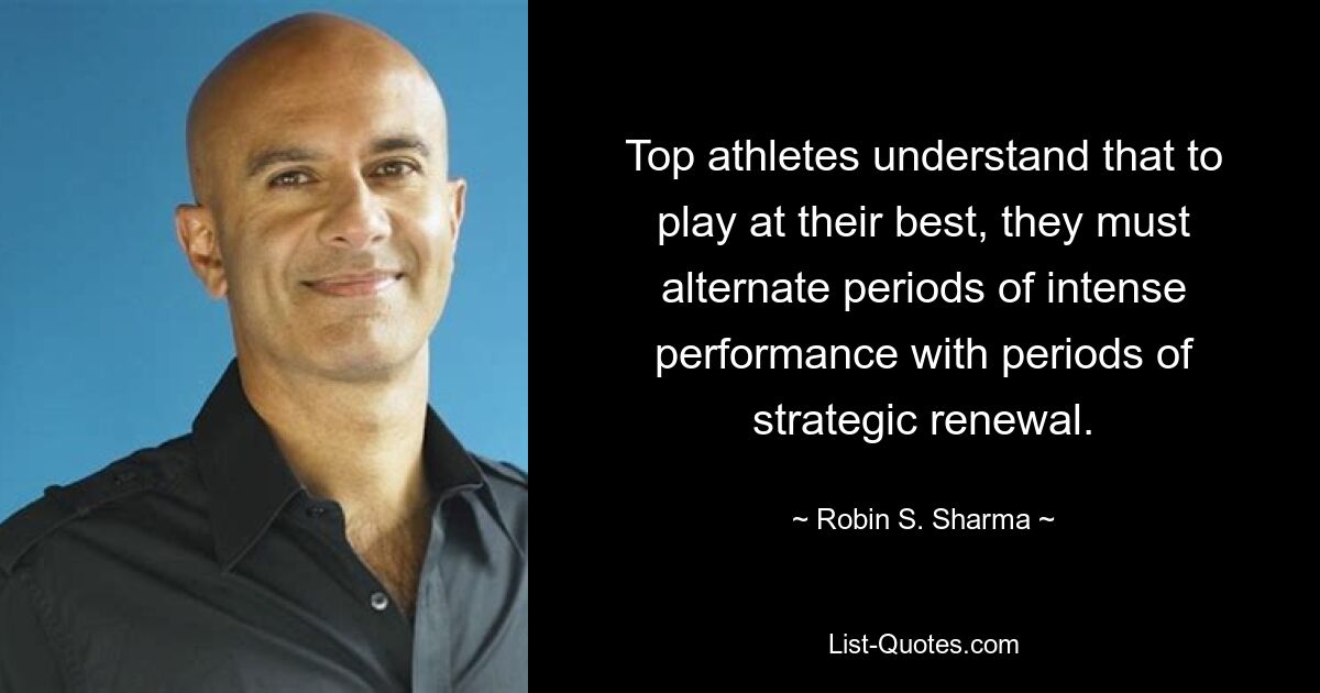 Top athletes understand that to play at their best, they must alternate periods of intense performance with periods of strategic renewal. — © Robin S. Sharma