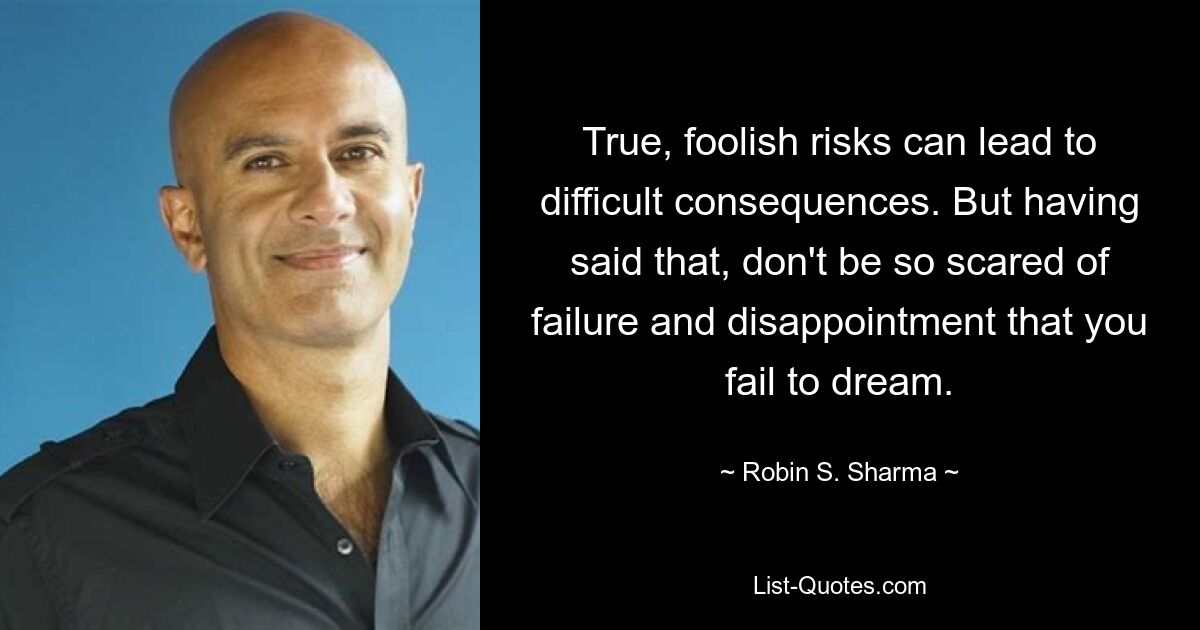 True, foolish risks can lead to difficult consequences. But having said that, don't be so scared of failure and disappointment that you fail to dream. — © Robin S. Sharma