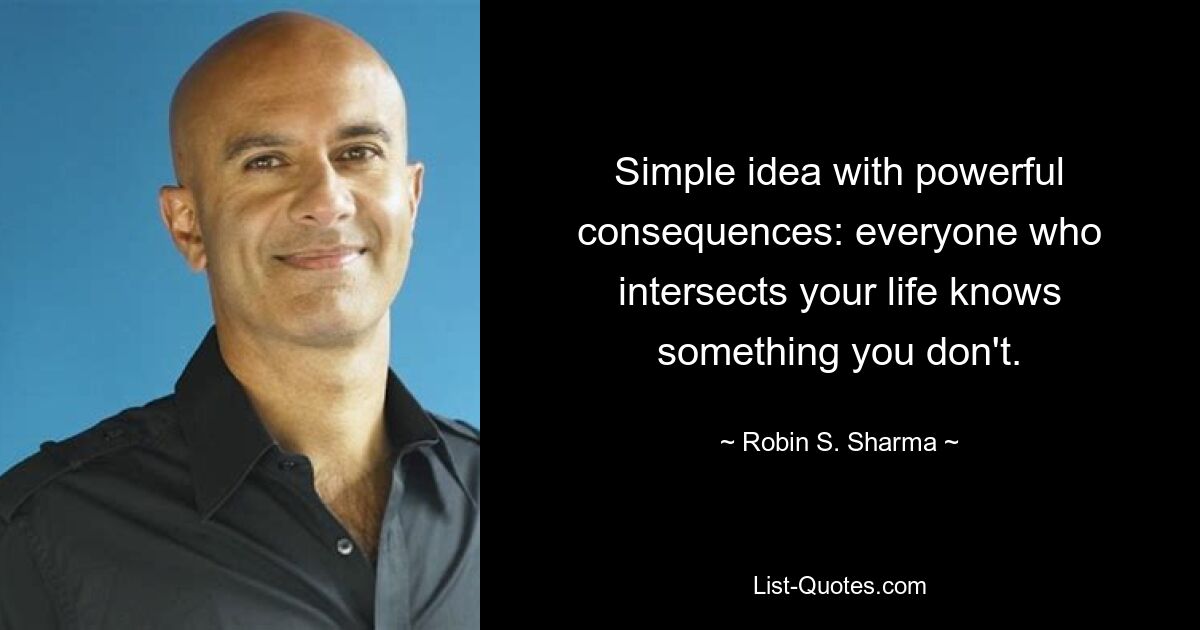 Simple idea with powerful consequences: everyone who intersects your life knows something you don't. — © Robin S. Sharma