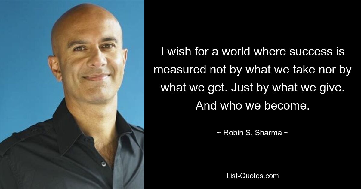 I wish for a world where success is measured not by what we take nor by what we get. Just by what we give. And who we become. — © Robin S. Sharma