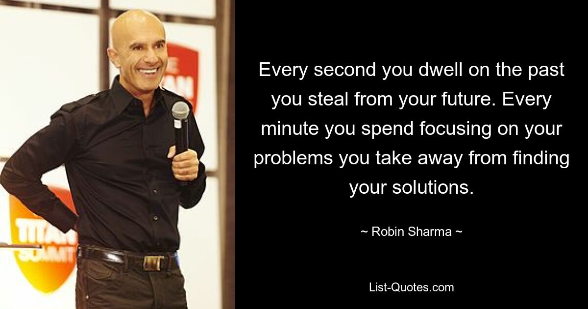 Every second you dwell on the past you steal from your future. Every minute you spend focusing on your problems you take away from finding your solutions. — © Robin Sharma