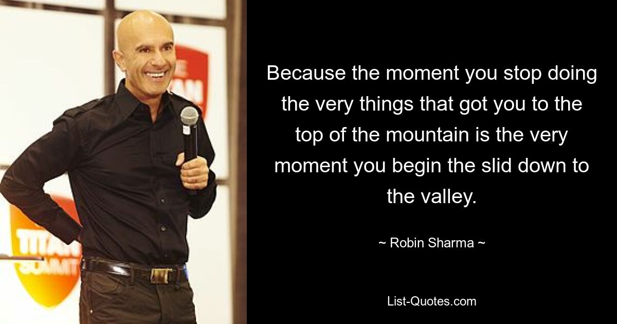 Because the moment you stop doing the very things that got you to the top of the mountain is the very moment you begin the slid down to the valley. — © Robin Sharma