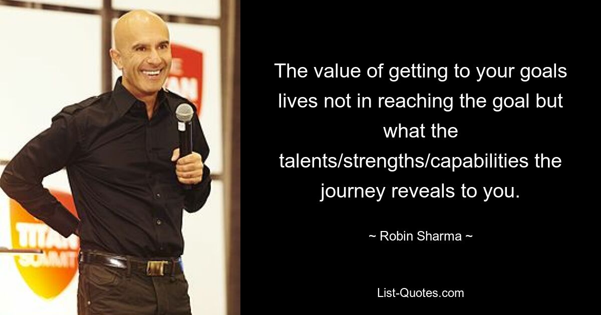 The value of getting to your goals lives not in reaching the goal but what the talents/strengths/capabilities the journey reveals to you. — © Robin Sharma