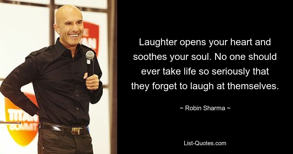 Laughter opens your heart and soothes your soul. No one should ever take life so seriously that they forget to laugh at themselves. — © Robin Sharma