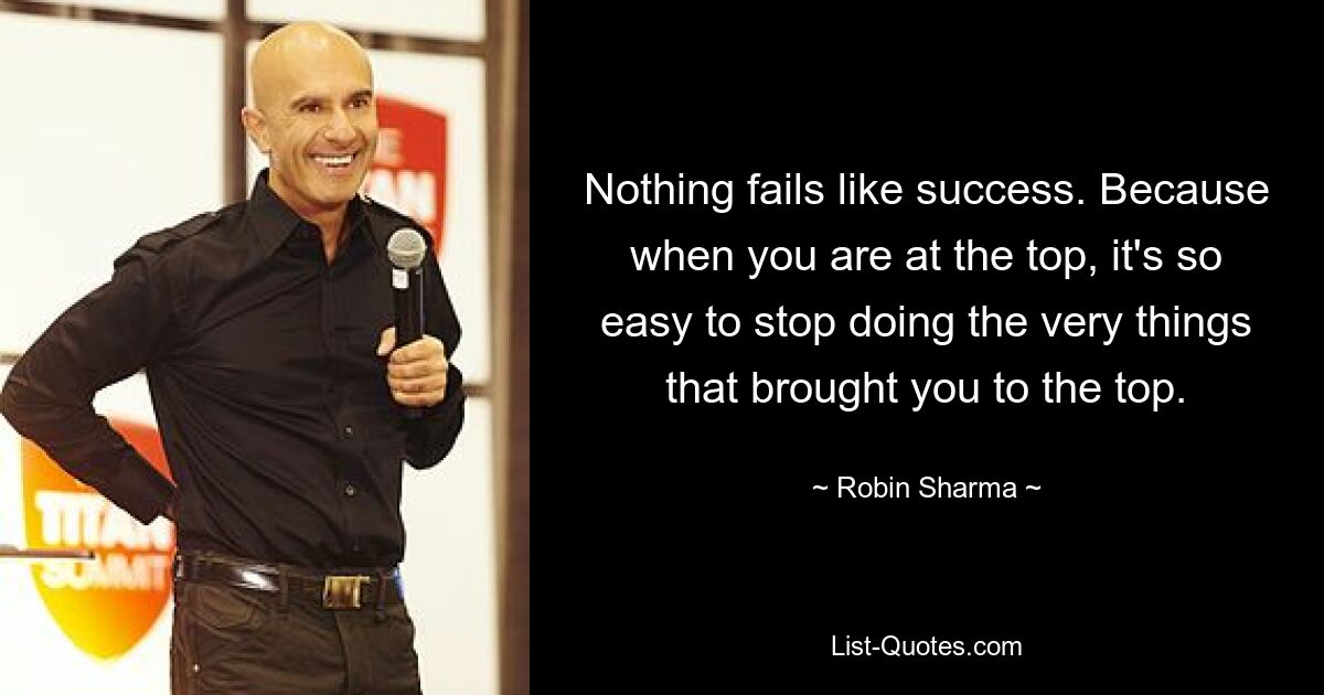 Nothing fails like success. Because when you are at the top, it's so easy to stop doing the very things that brought you to the top. — © Robin Sharma