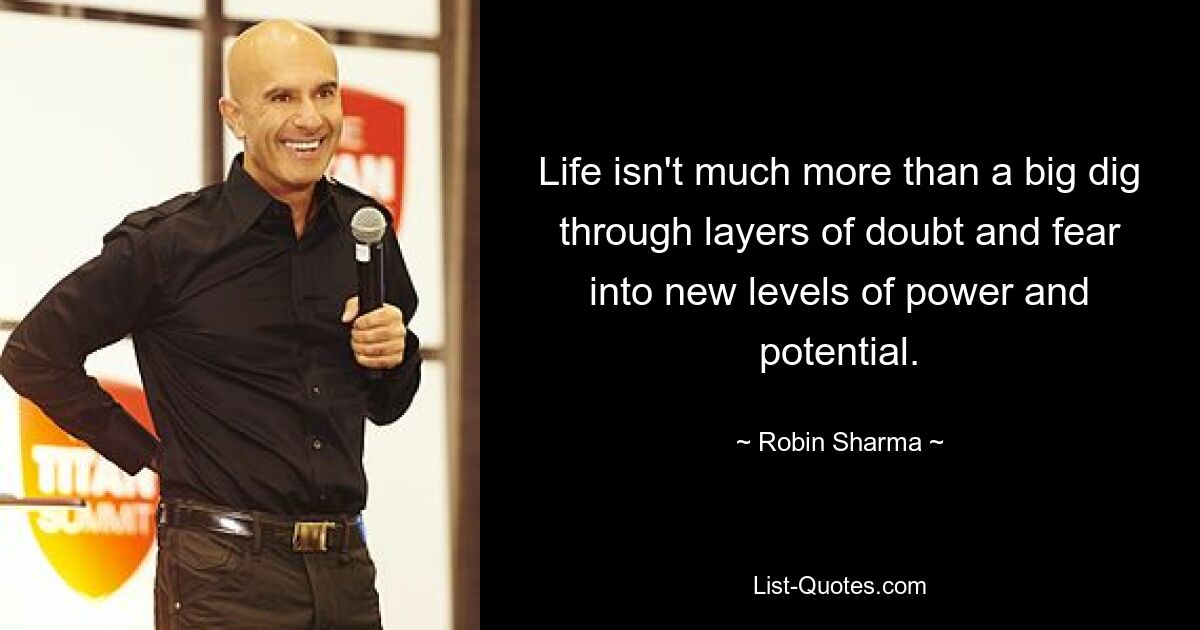 Life isn't much more than a big dig through layers of doubt and fear into new levels of power and potential. — © Robin Sharma