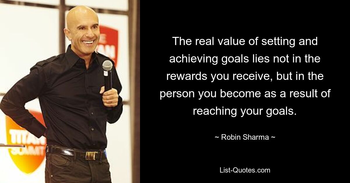 The real value of setting and achieving goals lies not in the rewards you receive, but in the person you become as a result of reaching your goals. — © Robin Sharma