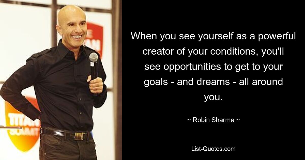 When you see yourself as a powerful creator of your conditions, you'll see opportunities to get to your goals - and dreams - all around you. — © Robin Sharma