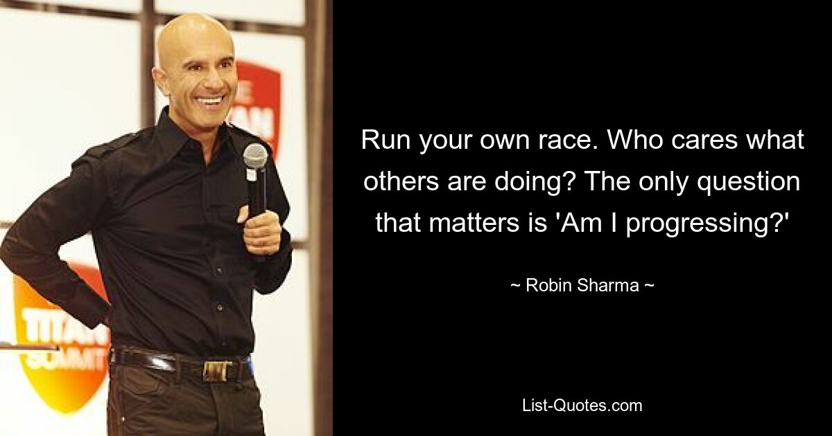 Run your own race. Who cares what others are doing? The only question that matters is 'Am I progressing?' — © Robin Sharma