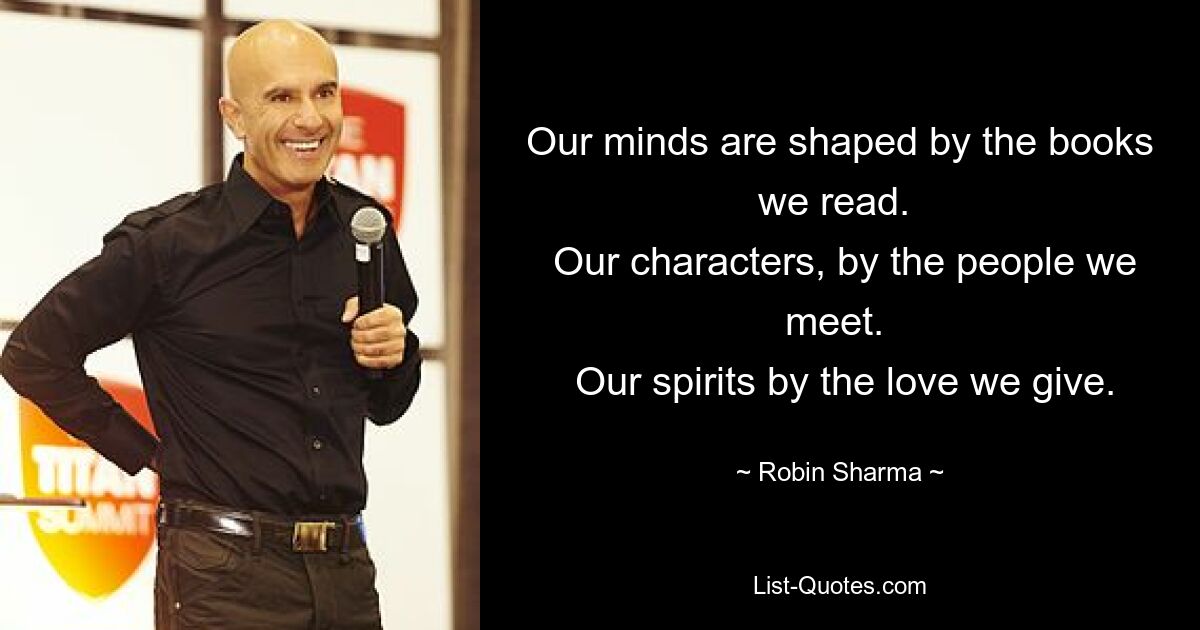 Our minds are shaped by the books we read. 
 Our characters, by the people we meet. 
 Our spirits by the love we give. — © Robin Sharma