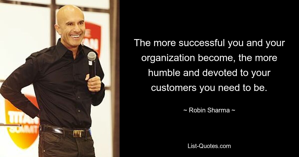 The more successful you and your organization become, the more humble and devoted to your customers you need to be. — © Robin Sharma