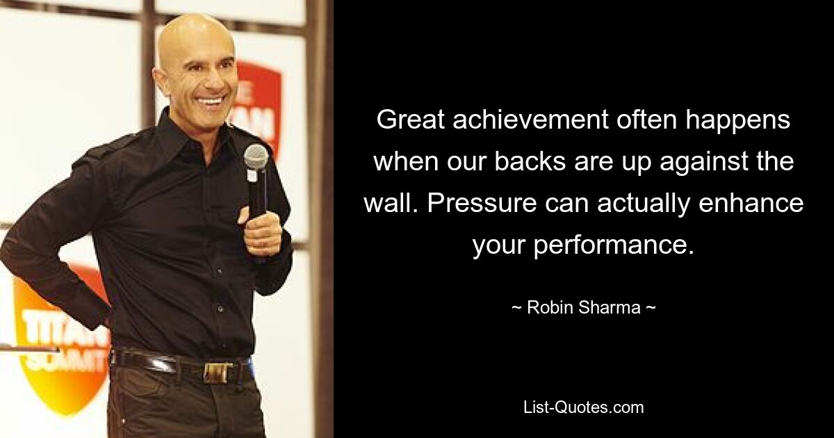 Great achievement often happens when our backs are up against the wall. Pressure can actually enhance your performance. — © Robin Sharma