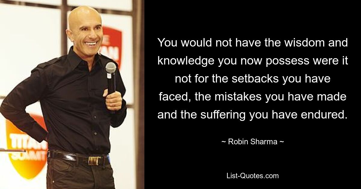 You would not have the wisdom and knowledge you now possess were it not for the setbacks you have faced, the mistakes you have made and the suffering you have endured. — © Robin Sharma