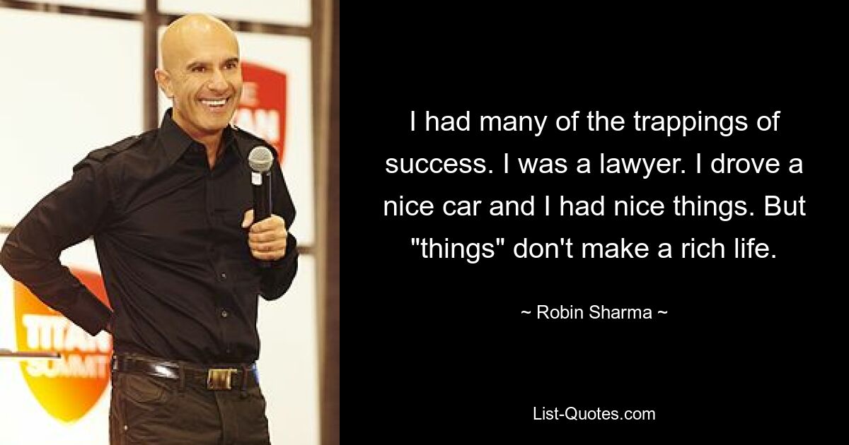 I had many of the trappings of success. I was a lawyer. I drove a nice car and I had nice things. But "things" don't make a rich life. — © Robin Sharma