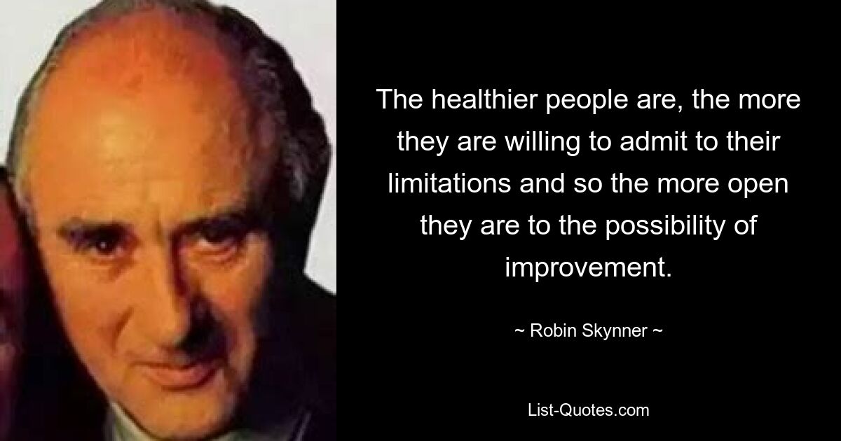 The healthier people are, the more they are willing to admit to their limitations and so the more open they are to the possibility of improvement. — © Robin Skynner