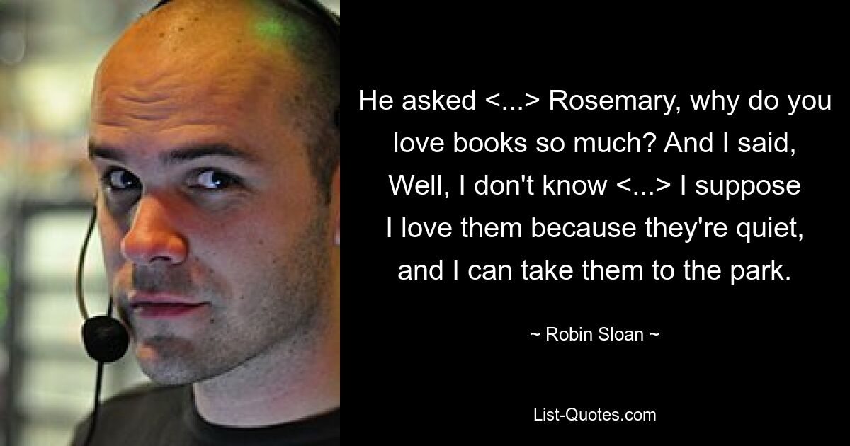 He asked <...> Rosemary, why do you love books so much? And I said, Well, I don't know <...> I suppose I love them because they're quiet, and I can take them to the park. — © Robin Sloan