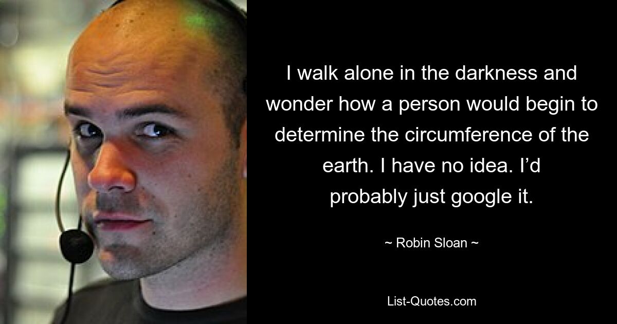 I walk alone in the darkness and wonder how a person would begin to determine the circumference of the earth. I have no idea. I’d probably just google it. — © Robin Sloan