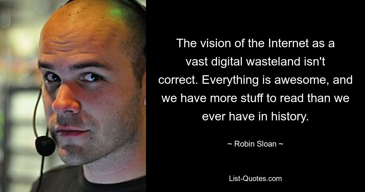 The vision of the Internet as a vast digital wasteland isn't correct. Everything is awesome, and we have more stuff to read than we ever have in history. — © Robin Sloan