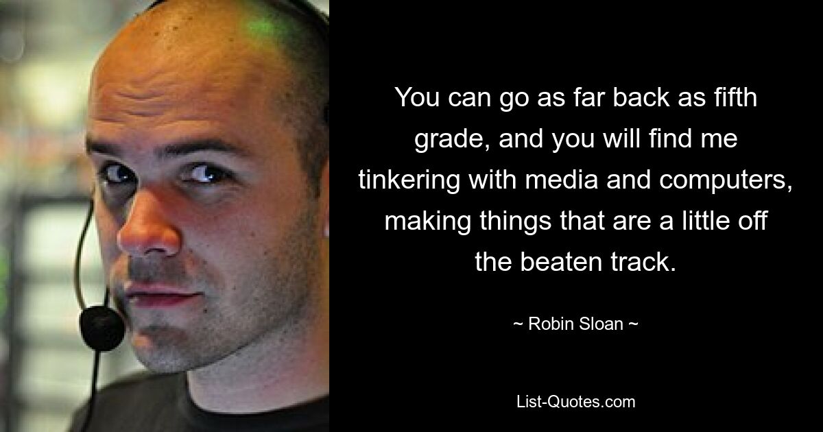 You can go as far back as fifth grade, and you will find me tinkering with media and computers, making things that are a little off the beaten track. — © Robin Sloan