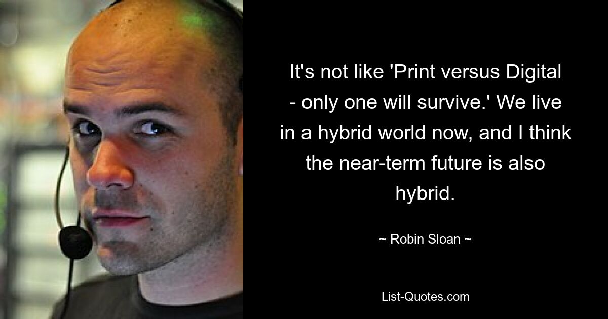 It's not like 'Print versus Digital - only one will survive.' We live in a hybrid world now, and I think the near-term future is also hybrid. — © Robin Sloan