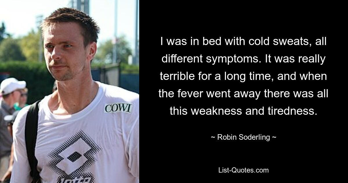 I was in bed with cold sweats, all different symptoms. It was really terrible for a long time, and when the fever went away there was all this weakness and tiredness. — © Robin Soderling