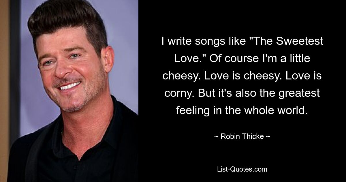 I write songs like "The Sweetest Love." Of course I'm a little cheesy. Love is cheesy. Love is corny. But it's also the greatest feeling in the whole world. — © Robin Thicke