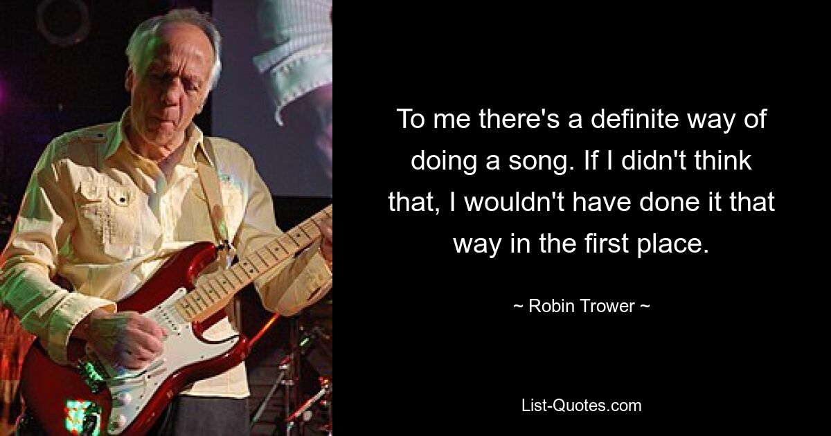 To me there's a definite way of doing a song. If I didn't think that, I wouldn't have done it that way in the first place. — © Robin Trower