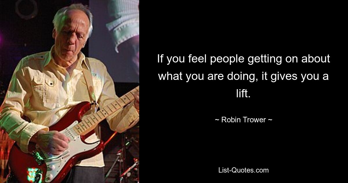 If you feel people getting on about what you are doing, it gives you a lift. — © Robin Trower