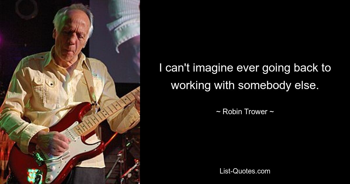 I can't imagine ever going back to working with somebody else. — © Robin Trower