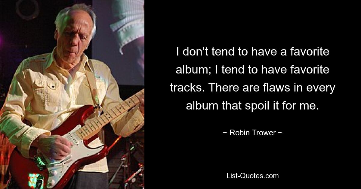 I don't tend to have a favorite album; I tend to have favorite tracks. There are flaws in every album that spoil it for me. — © Robin Trower