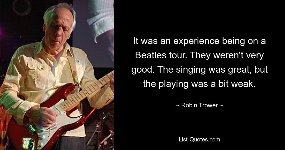 It was an experience being on a Beatles tour. They weren't very good. The singing was great, but the playing was a bit weak. — © Robin Trower