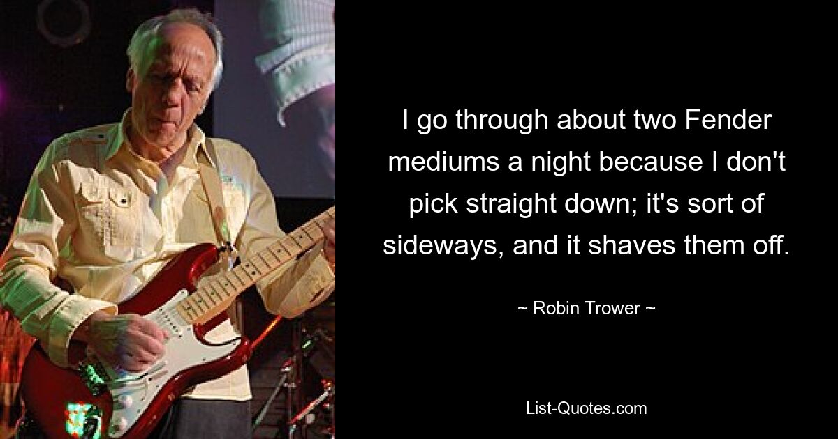 I go through about two Fender mediums a night because I don't pick straight down; it's sort of sideways, and it shaves them off. — © Robin Trower