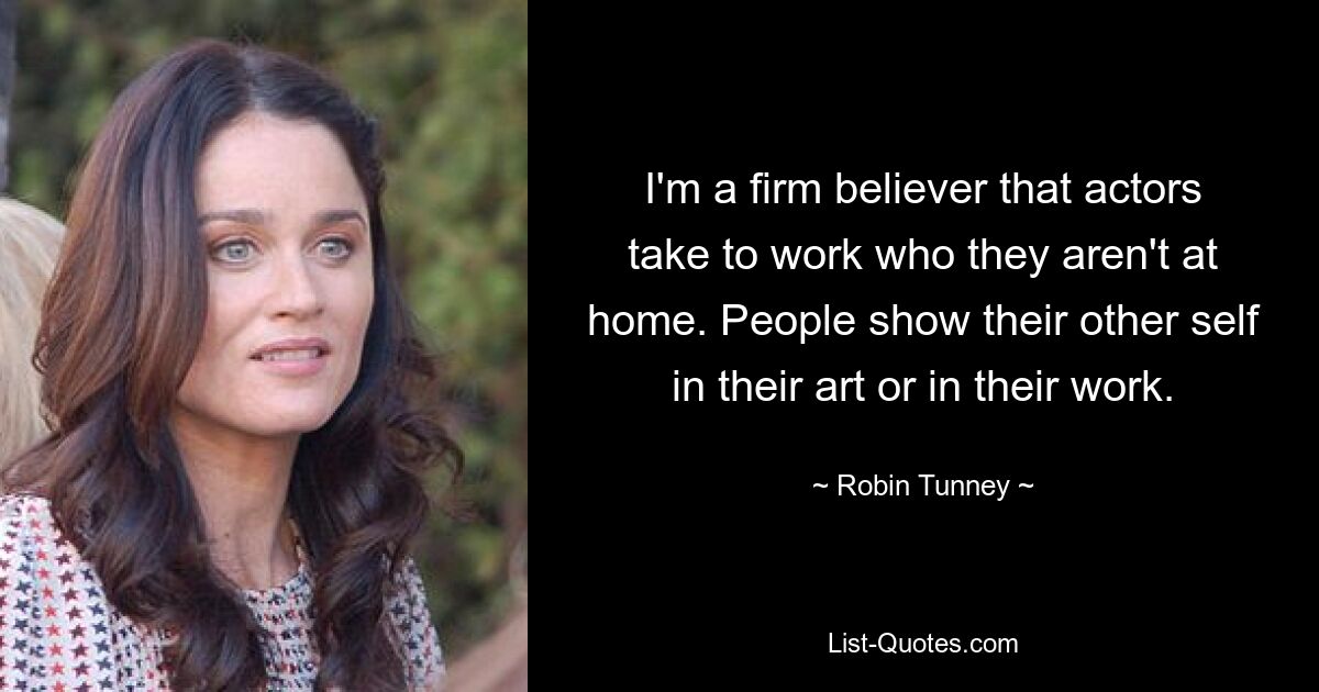 I'm a firm believer that actors take to work who they aren't at home. People show their other self in their art or in their work. — © Robin Tunney