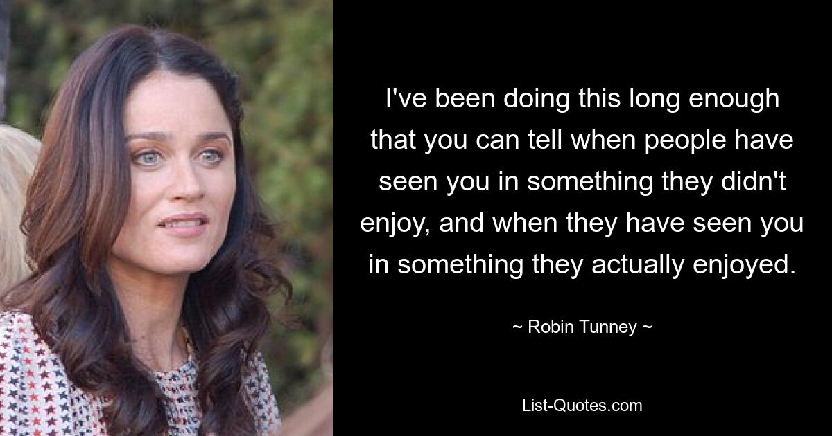 I've been doing this long enough that you can tell when people have seen you in something they didn't enjoy, and when they have seen you in something they actually enjoyed. — © Robin Tunney