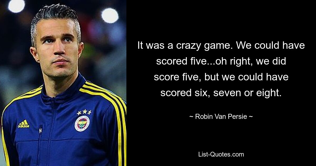 It was a crazy game. We could have scored five...oh right, we did score five, but we could have scored six, seven or eight. — © Robin Van Persie