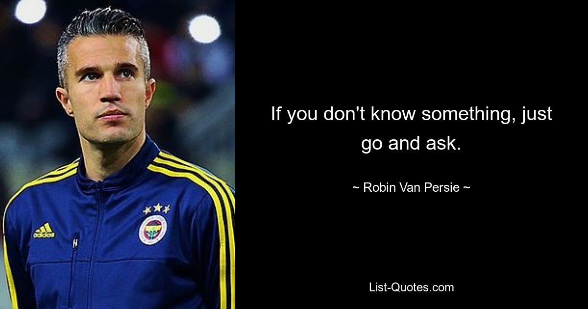 If you don't know something, just go and ask. — © Robin Van Persie