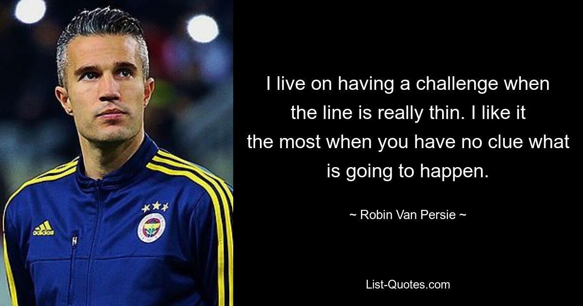 I live on having a challenge when the line is really thin. I like it the most when you have no clue what is going to happen. — © Robin Van Persie