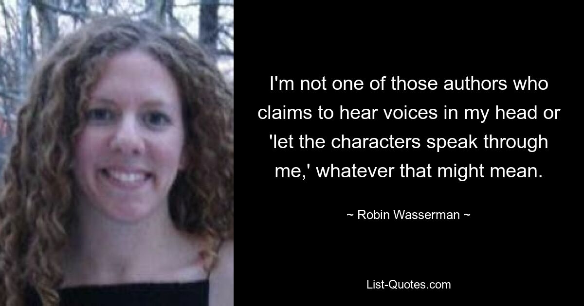 I'm not one of those authors who claims to hear voices in my head or 'let the characters speak through me,' whatever that might mean. — © Robin Wasserman