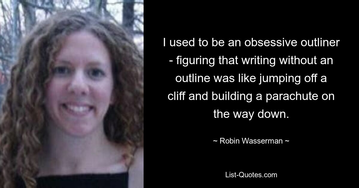 I used to be an obsessive outliner - figuring that writing without an outline was like jumping off a cliff and building a parachute on the way down. — © Robin Wasserman