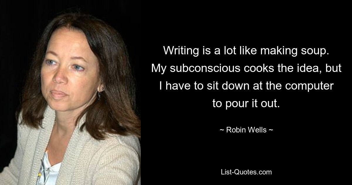 Writing is a lot like making soup. My subconscious cooks the idea, but I have to sit down at the computer to pour it out. — © Robin Wells