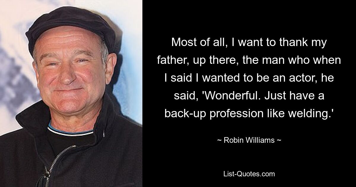 Most of all, I want to thank my father, up there, the man who when I said I wanted to be an actor, he said, 'Wonderful. Just have a back-up profession like welding.' — © Robin Williams