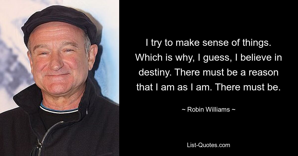 I try to make sense of things. Which is why, I guess, I believe in destiny. There must be a reason that I am as I am. There must be. — © Robin Williams