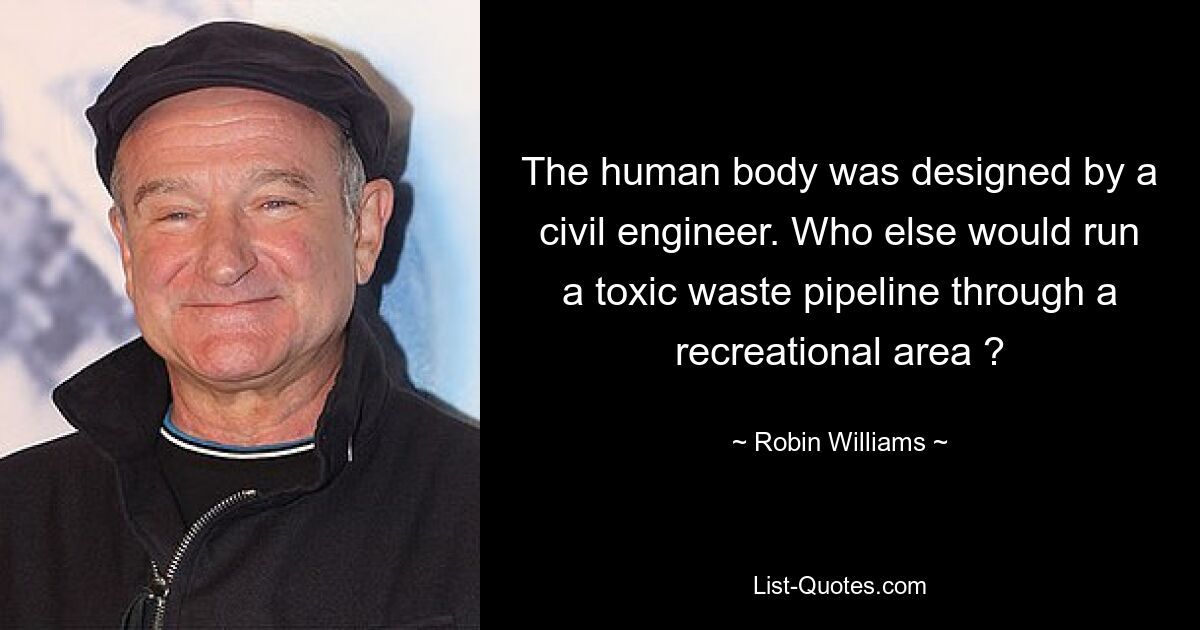 The human body was designed by a civil engineer. Who else would run a toxic waste pipeline through a recreational area ? — © Robin Williams