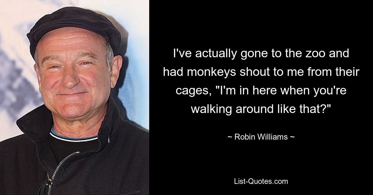 I've actually gone to the zoo and had monkeys shout to me from their cages, "I'm in here when you're walking around like that?" — © Robin Williams