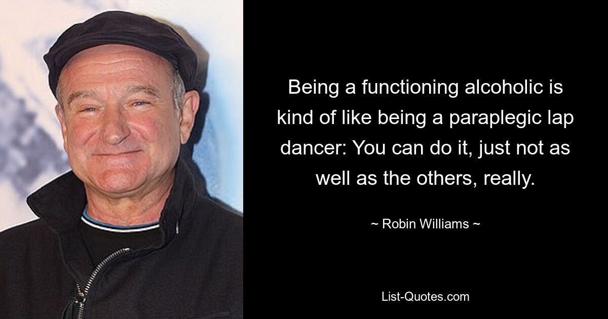 Being a functioning alcoholic is kind of like being a paraplegic lap dancer: You can do it, just not as well as the others, really. — © Robin Williams