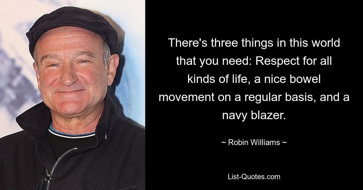 There's three things in this world that you need: Respect for all kinds of life, a nice bowel movement on a regular basis, and a navy blazer. — © Robin Williams