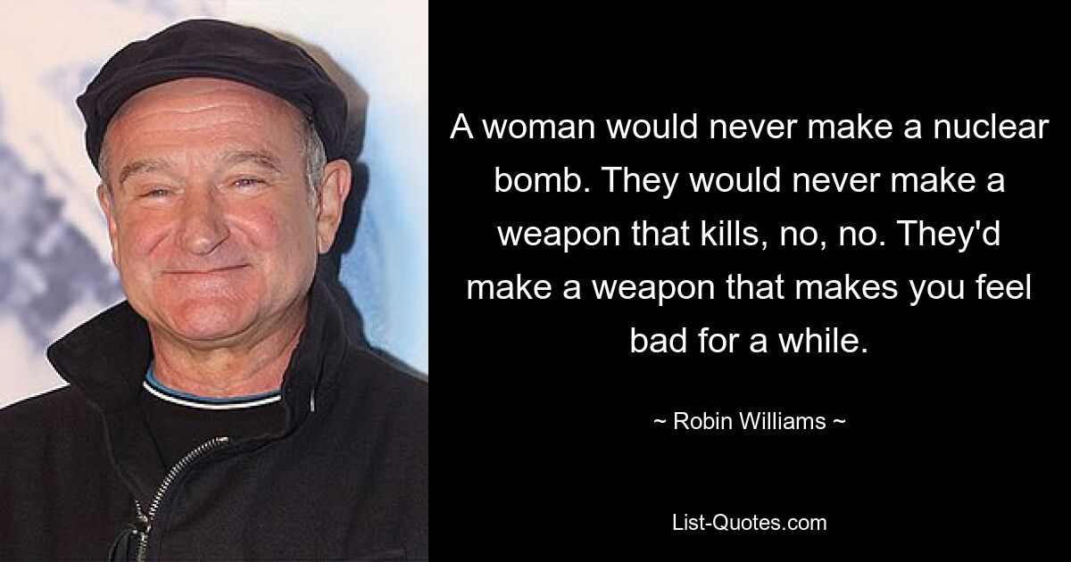 A woman would never make a nuclear bomb. They would never make a weapon that kills, no, no. They'd make a weapon that makes you feel bad for a while. — © Robin Williams