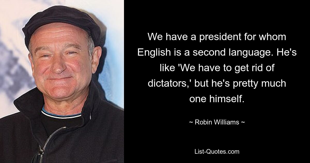 We have a president for whom English is a second language. He's like 'We have to get rid of dictators,' but he's pretty much one himself. — © Robin Williams